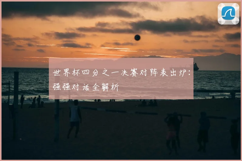 世界杯四分之一决赛对阵表出炉：强强对话全解析
