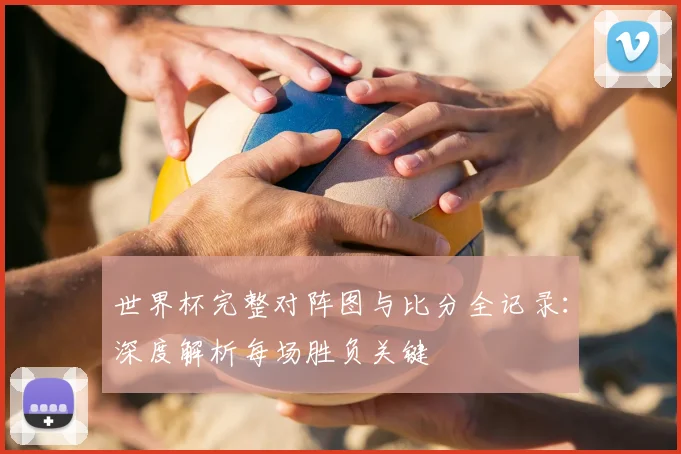 世界杯完整对阵图与比分全记录:深度解析每场胜负关键