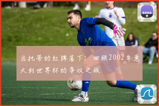 当托蒂的红牌落下：回顾2002年意大利世界杯的争议之旅