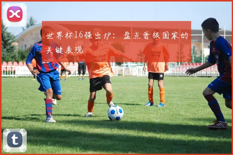 世界杯16强出炉:盘点晋级国家的关键表现