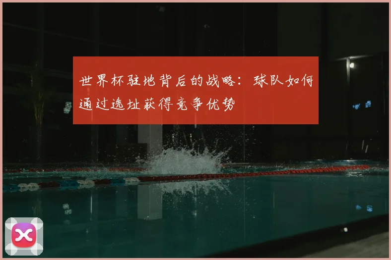 世界杯驻地背后的战略:球队如何通过选址获得竞争优势