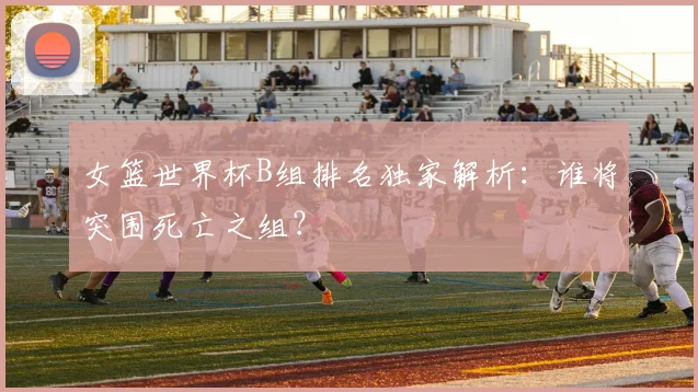 女篮世界杯B组排名独家解析:谁将突围死亡之组?