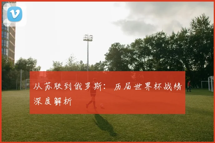 从苏联到俄罗斯：历届世界杯战绩深度解析