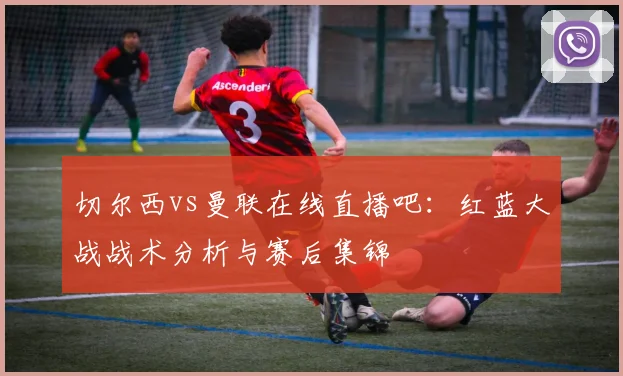 切尔西vs曼联在线直播吧：红蓝大战战术分析与赛后集锦