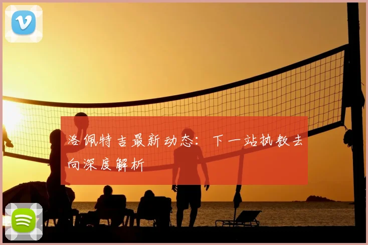 洛佩特吉最新动态:下一站执教去向深度解析