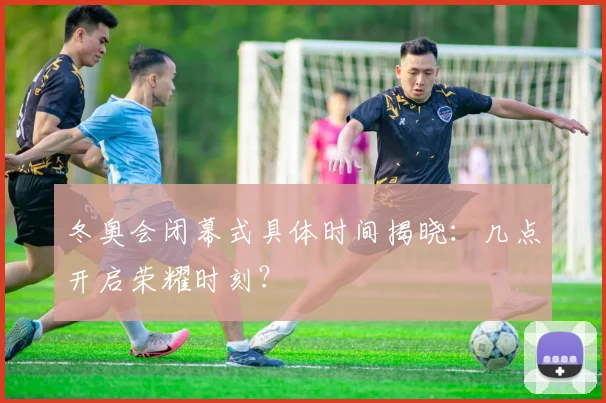 冬奥会闭幕式具体时间揭晓：几点开启荣耀时刻？