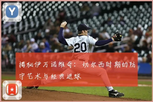 揭秘伊万诺维奇:切尔西时期的防守艺术与经典进球