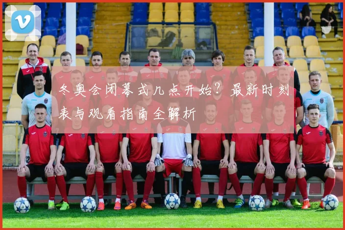 冬奥会闭幕式几点开始？最新时刻表与观看指南全解析