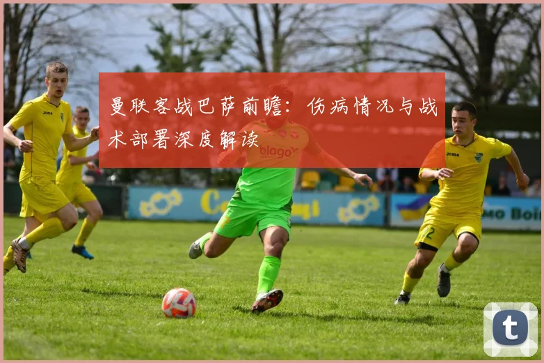 曼联客战巴萨前瞻：伤病情况与战术部署深度解读