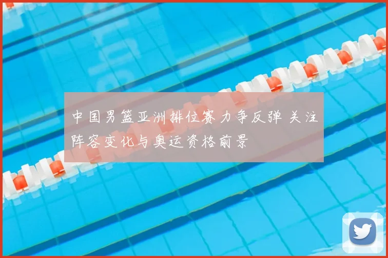 中国男篮亚洲排位赛力争反弹 关注阵容变化与奥运资格前景