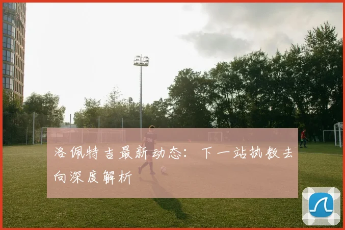 洛佩特吉最新动态：下一站执教去向深度解析