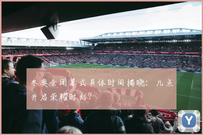 冬奥会闭幕式具体时间揭晓：几点开启荣耀时刻？