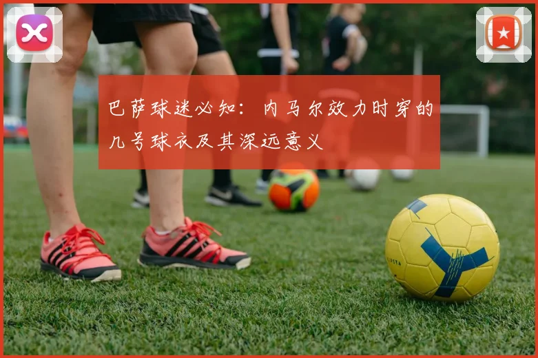 巴萨球迷必知：内马尔效力时穿的几号球衣及其深远意义