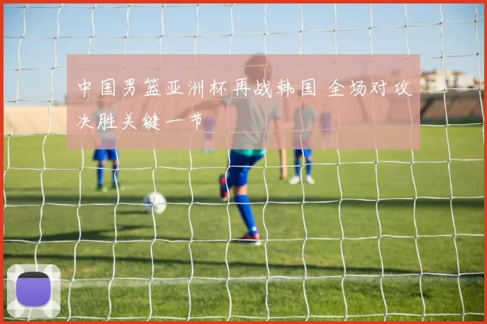 中国男篮亚洲杯再战韩国 全场对攻决胜关键一节