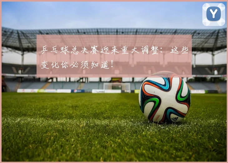 乒乓球总决赛迎来重大调整：这些变化你必须知道！