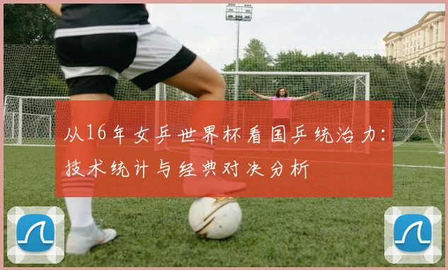 从16年女乒世界杯看国乒统治力：技术统计与经典对决分析