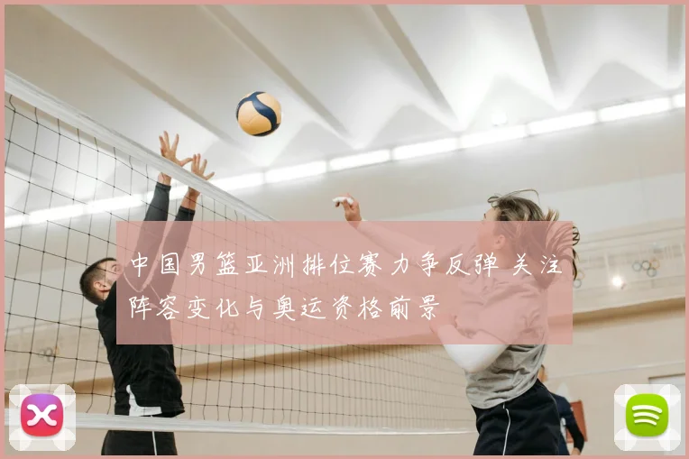 中国男篮亚洲排位赛力争反弹 关注阵容变化与奥运资格前景